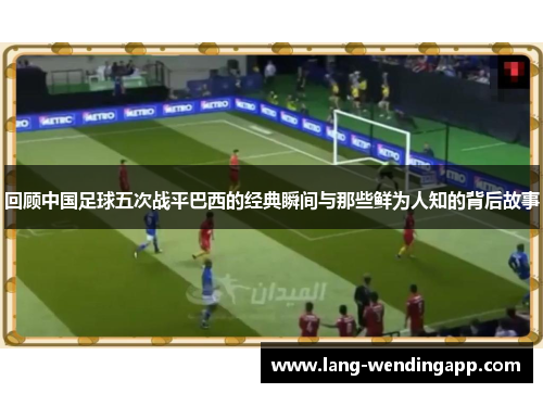 回顾中国足球五次战平巴西的经典瞬间与那些鲜为人知的背后故事
