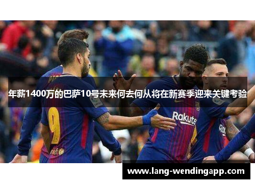 年薪1400万的巴萨10号未来何去何从将在新赛季迎来关键考验