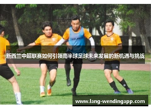 新西兰中超联赛如何引领南半球足球未来发展的新机遇与挑战