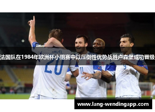 法国队在1984年欧洲杯小组赛中以压倒性优势战胜卢森堡成功晋级
