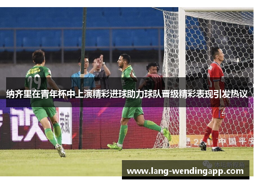 纳齐里在青年杯中上演精彩进球助力球队晋级精彩表现引发热议